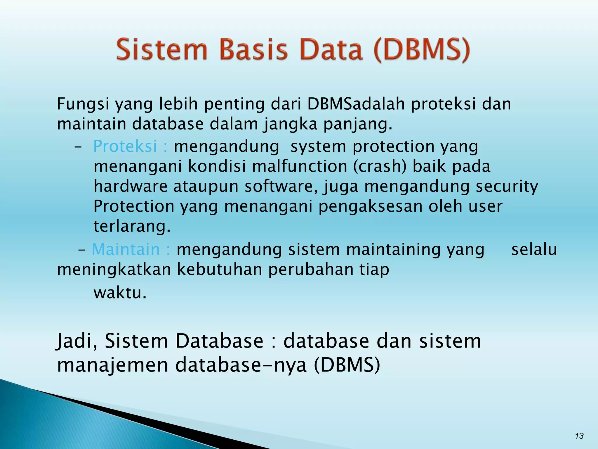 Fungsi yang lebih penting dari DBMSadalah proteksi dan
maintain database dalam jangka panjang.
– Proteksi : mengandung system protection yang
menangani kondisi malfunction (crash) baik pada
hardware ataupun software, juga mengandung security
Protection yang menangani pengaksesan oleh user
terlarang.
– Maintain : mengandung sistem maintaining yang selalu
meningkatkan kebutuhan perubahan tiap
waktu.
Jadi, Sistem Database : database dan sistem
manajemen database-nya (DBMS)
13
 