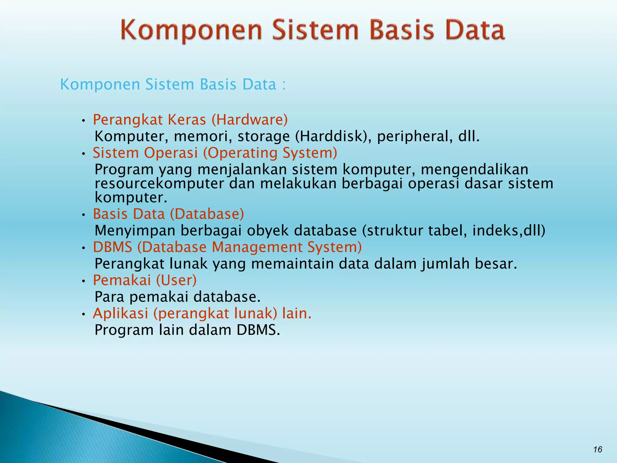 Komponen Sistem Basis Data :
• Perangkat Keras (Hardware)
Komputer, memori, storage (Harddisk), peripheral, dll.
• Sistem Operasi (Operating System)
Program yang menjalankan sistem komputer, mengendalikan
resourcekomputer dan melakukan berbagai operasi dasar sistem
komputer.
• Basis Data (Database)
Menyimpan berbagai obyek database (struktur tabel, indeks,dll)
• DBMS (Database Management System)
Perangkat lunak yang memaintain data dalam jumlah besar.
• Pemakai (User)
Para pemakai database.
• Aplikasi (perangkat lunak) lain.
Program lain dalam DBMS.
16
 
