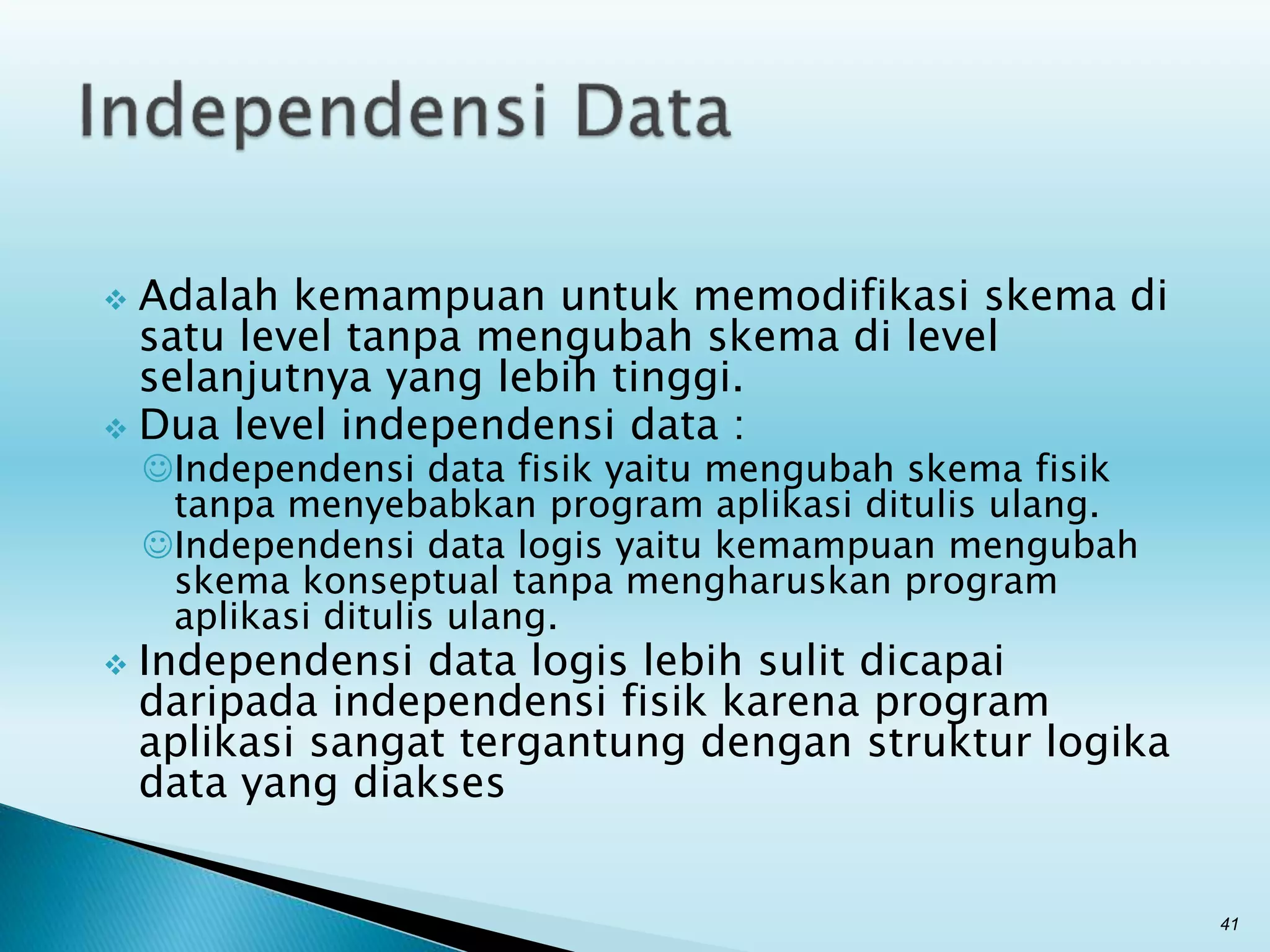  Adalah kemampuan untuk memodifikasi skema di
satu level tanpa mengubah skema di level
selanjutnya yang lebih tinggi.
 Dua level independensi data :
Independensi data fisik yaitu mengubah skema fisik
tanpa menyebabkan program aplikasi ditulis ulang.
Independensi data logis yaitu kemampuan mengubah
skema konseptual tanpa mengharuskan program
aplikasi ditulis ulang.
 Independensi data logis lebih sulit dicapai
daripada independensi fisik karena program
aplikasi sangat tergantung dengan struktur logika
data yang diakses
41
 
