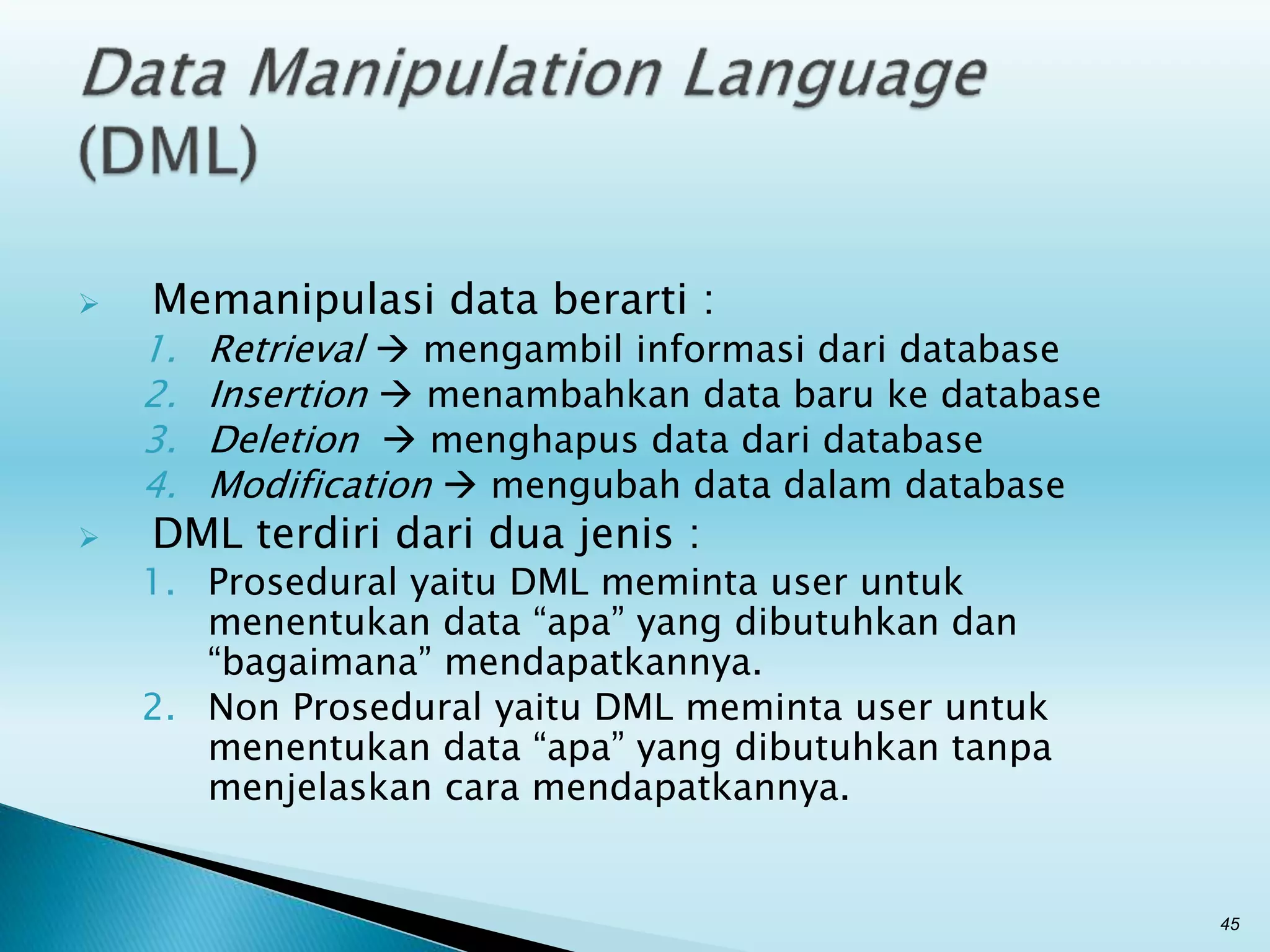  Memanipulasi data berarti :
1. Retrieval  mengambil informasi dari database
2. Insertion  menambahkan data baru ke database
3. Deletion  menghapus data dari database
4. Modification  mengubah data dalam database
 DML terdiri dari dua jenis :
1. Prosedural yaitu DML meminta user untuk
menentukan data “apa” yang dibutuhkan dan
“bagaimana” mendapatkannya.
2. Non Prosedural yaitu DML meminta user untuk
menentukan data “apa” yang dibutuhkan tanpa
menjelaskan cara mendapatkannya.
45
 