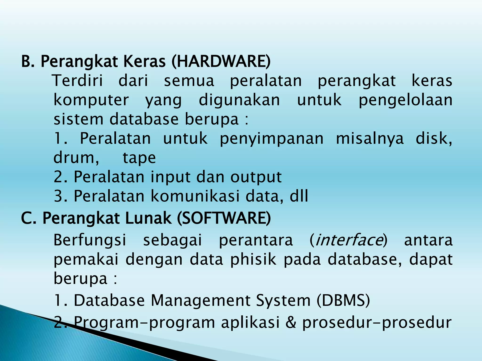 B. Perangkat Keras (HARDWARE)
Terdiri dari semua peralatan perangkat keras
komputer yang digunakan untuk pengelolaan
sistem database berupa :
1. Peralatan untuk penyimpanan misalnya disk,
drum, tape
2. Peralatan input dan output
3. Peralatan komunikasi data, dll
C. Perangkat Lunak (SOFTWARE)
Berfungsi sebagai perantara (interface) antara
pemakai dengan data phisik pada database, dapat
berupa :
1. Database Management System (DBMS)
2. Program-program aplikasi & prosedur-prosedur
 