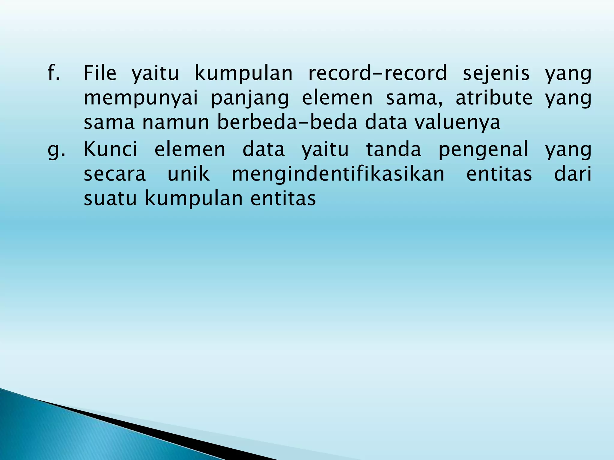 f. File yaitu kumpulan record-record sejenis yang
mempunyai panjang elemen sama, atribute yang
sama namun berbeda-beda data valuenya
g. Kunci elemen data yaitu tanda pengenal yang
secara unik mengindentifikasikan entitas dari
suatu kumpulan entitas
 