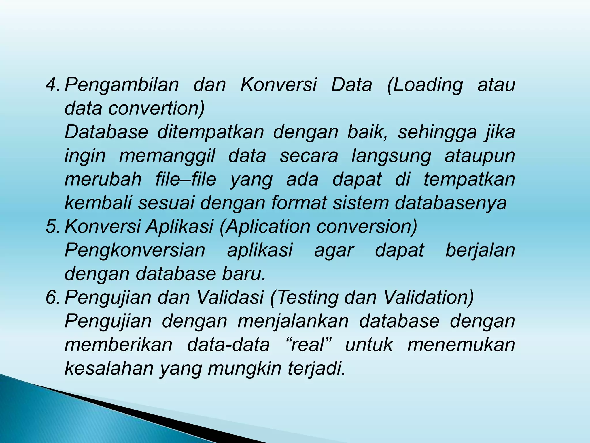 4. Pengambilan dan Konversi Data (Loading atau
data convertion)
Database ditempatkan dengan baik, sehingga jika
ingin memanggil data secara langsung ataupun
merubah file–file yang ada dapat di tempatkan
kembali sesuai dengan format sistem databasenya
5. Konversi Aplikasi (Aplication conversion)
Pengkonversian aplikasi agar dapat berjalan
dengan database baru.
6. Pengujian dan Validasi (Testing dan Validation)
Pengujian dengan menjalankan database dengan
memberikan data-data “real” untuk menemukan
kesalahan yang mungkin terjadi.
 
