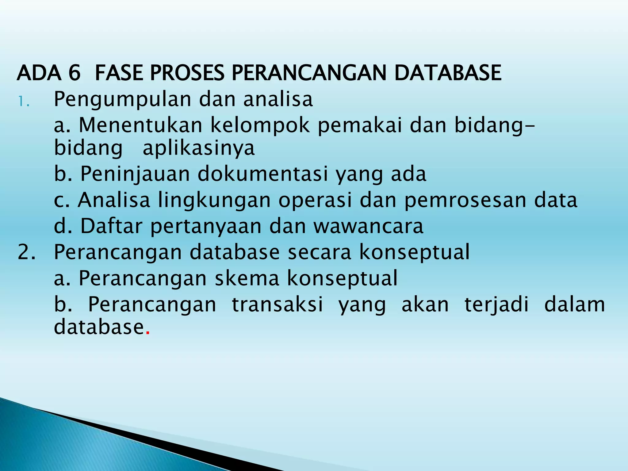 ADA 6 FASE PROSES PERANCANGAN DATABASE
1. Pengumpulan dan analisa
a. Menentukan kelompok pemakai dan bidang-
bidang aplikasinya
b. Peninjauan dokumentasi yang ada
c. Analisa lingkungan operasi dan pemrosesan data
d. Daftar pertanyaan dan wawancara
2. Perancangan database secara konseptual
a. Perancangan skema konseptual
b. Perancangan transaksi yang akan terjadi dalam
database.
 