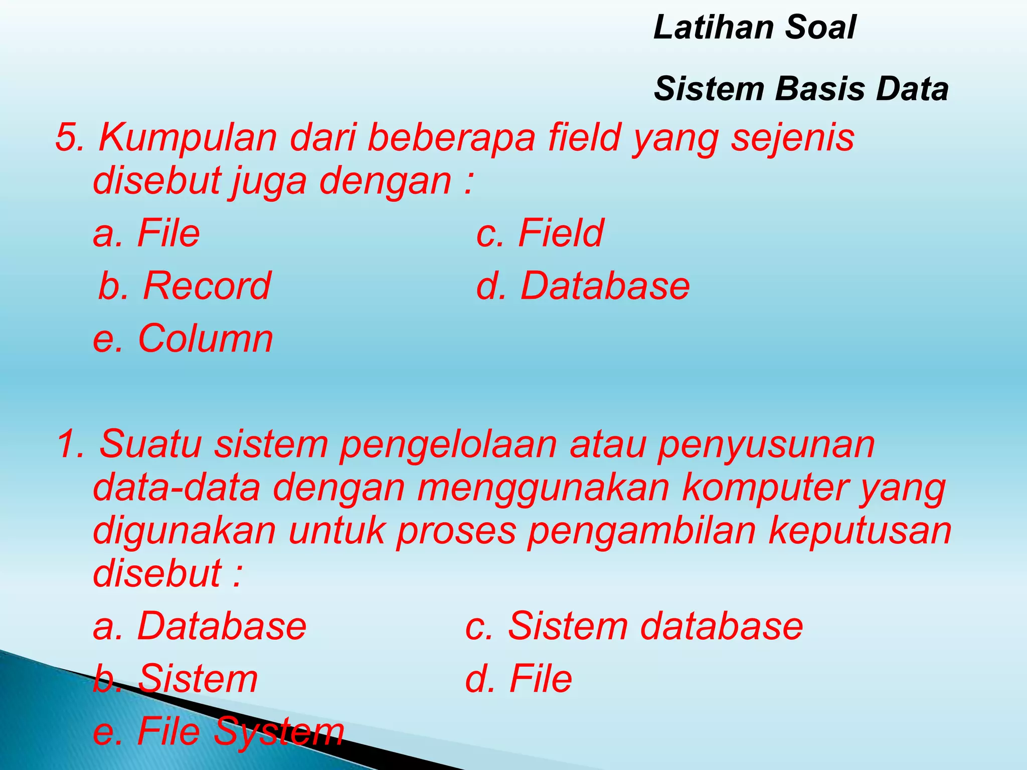 Latihan Soal
Sistem Basis Data
5. Kumpulan dari beberapa field yang sejenis
disebut juga dengan :
a. File c. Field
b. Record d. Database
e. Column
1. Suatu sistem pengelolaan atau penyusunan
data-data dengan menggunakan komputer yang
digunakan untuk proses pengambilan keputusan
disebut :
a. Database c. Sistem database
b. Sistem d. File
e. File System
 