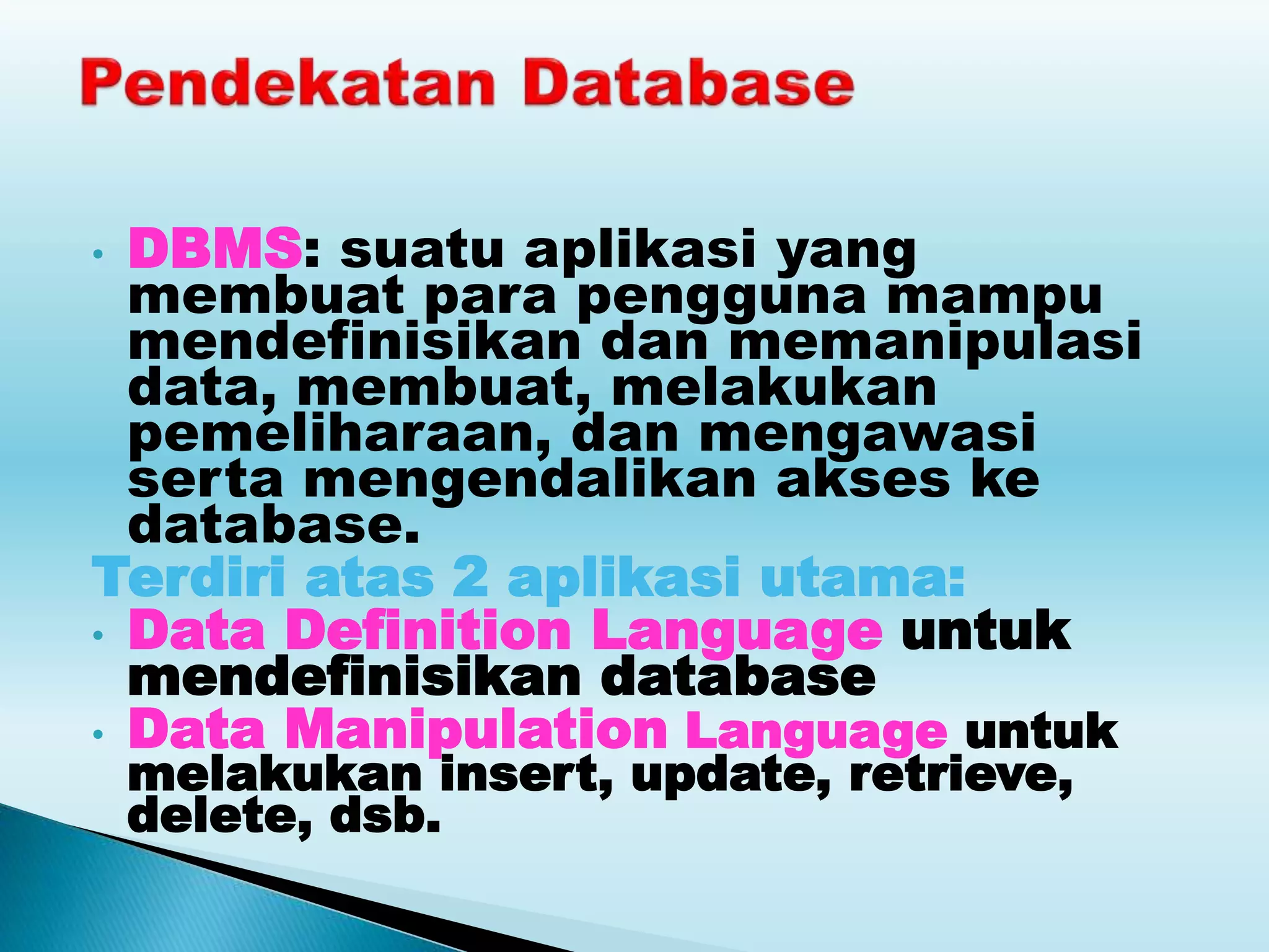 • DBMS: suatu aplikasi yang
membuat para pengguna mampu
mendefinisikan dan memanipulasi
data, membuat, melakukan
pemeliharaan, dan mengawasi
serta mengendalikan akses ke
database.
Terdiri atas 2 aplikasi utama:
• Data Definition Language untuk
mendefinisikan database
• Data Manipulation Language untuk
melakukan insert, update, retrieve,
delete, dsb.
 