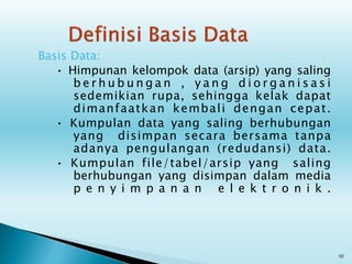 Basis Data:
• Himpunan kelompok data (arsip) yang saling
b e r h u b u n g a n , y a n g d i o r g a n i s a s i
sedemikian rupa, sehingga kelak dapat
dimanfaatkan kembali dengan cepat.
• Kumpulan data yang saling berhubungan
yang disimpan secara bersama tanpa
adanya pengulangan (redudansi) data.
• Kumpulan file/tabel/arsip yang saling
berhubungan yang disimpan dalam media
p e n y i m p a n a n e l e k t r o n i k .
10
 