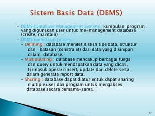 • DBMS (Database Management System): kumpulan program
yang digunakan user untuk me-management database
(create, maintain)
• DBMS mencakup proses:
– Defining : database mendefiniskan tipe data, struktur
dan batasan (constraint) dari data yang disimpan
dalam database.
– Manipulating : database mencakup berbagai fungsi
dan query untuk mendapatkan data yang dicari,
termasuk operasi insert, update dan delete serta
dalam generate report data.
– Sharing : database dapat diatur untuk dapat sharing
multiple user dan program untuk mengakses
database secara bersama-sama.
12
 