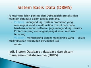 Fungsi yang lebih penting dari DBMSadalah proteksi dan
maintain database dalam jangka panjang.
– Proteksi : mengandung system protection yang
menangani kondisi malfunction (crash) baik pada
hardware ataupun software, juga mengandung security
Protection yang menangani pengaksesan oleh user
terlarang.
– Maintain : mengandung sistem maintaining yang selalu
meningkatkan kebutuhan perubahan tiap
waktu.
Jadi, Sistem Database : database dan sistem
manajemen database-nya (DBMS)
13
 