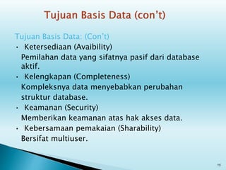 Tujuan Basis Data: (Con’t)
• Ketersediaan (Avaibility)
Pemilahan data yang sifatnya pasif dari database
aktif.
• Kelengkapan (Completeness)
Kompleksnya data menyebabkan perubahan
struktur database.
• Keamanan (Security)
Memberikan keamanan atas hak akses data.
• Kebersamaan pemakaian (Sharability)
Bersifat multiuser.
15
 