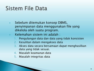  Sebelum ditemukan konsep DBMS,
penyimpanan data menggunakan file yang
dikelola oleh suatu program.
 Kelemahan sistem ini adalah :
1. Pengulangan data dan data yang tidak konsisten
2. Kesulitan dalam mengakses data
3. Akses data secara bersamaan dapat menghasilkan
data yang tidak sesuai.
4. Masalah keamanan data
5. Masalah integritas data
18
 