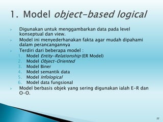  Digunakan untuk menggambarkan data pada level
konseptual dan view.
 Model ini menyederhanakan fakta agar mudah dipahami
dalam perancangannya
 Terdiri dari beberapa model :
1. Model Entity-Relationship (ER Model)
2. Model Object-Oriented
3. Model Biner
4. Model semantik data
5. Model Infological
6. Model data fungsional
 Model berbasis objek yang sering digunakan ialah E-R dan
O-O.
22
 