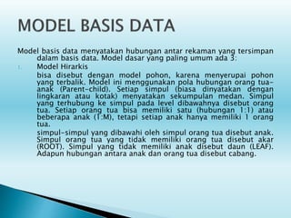 Model basis data menyatakan hubungan antar rekaman yang tersimpan
dalam basis data. Model dasar yang paling umum ada 3:
1. Model Hirarkis
bisa disebut dengan model pohon, karena menyerupai pohon
yang terbalik. Model ini menggunakan pola hubungan orang tua-
anak (Parent-child). Setiap simpul (biasa dinyatakan dengan
lingkaran atau kotak) menyatakan sekumpulan medan. Simpul
yang terhubung ke simpul pada level dibawahnya disebut orang
tua. Setiap orang tua bisa memiliki satu (hubungan 1:1) atau
beberapa anak (1:M), tetapi setiap anak hanya memiliki 1 orang
tua.
simpul-simpul yang dibawahi oleh simpul orang tua disebut anak.
Simpul orang tua yang tidak memiliki orang tua disebut akar
(ROOT). Simpul yang tidak memiliki anak disebut daun (LEAF).
Adapun hubungan antara anak dan orang tua disebut cabang.
 