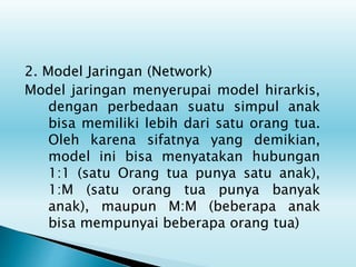 2. Model Jaringan (Network)
Model jaringan menyerupai model hirarkis,
dengan perbedaan suatu simpul anak
bisa memiliki lebih dari satu orang tua.
Oleh karena sifatnya yang demikian,
model ini bisa menyatakan hubungan
1:1 (satu Orang tua punya satu anak),
1:M (satu orang tua punya banyak
anak), maupun M:M (beberapa anak
bisa mempunyai beberapa orang tua)
 