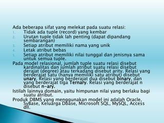 Ada beberapa sifat yang melekat pada suatu relasi:
1. Tidak ada tuple (record) yang kembar
2. Urutan tuple tidak lah penting (dapat dipandang
sembarangan)
3. Setiap atribut memiliki nama yang unik
4. Letak atribut bebas
5. Setiap atribut memiliki nilai tunggal dan jenisnya sama
untuk semua tuple.
Pada model relasional, jumlah tuple suatu relasi disebut
kardinalitas dan jumlah atribut suatu relasi disebut
derajat (degree) atau terkadang disebut arity. Relasi yang
berderajat satu (hanya memiliki satu atribut) disebut
unary. Relasi yang berderajat dua disebut binary, dan
yang berderajat tiga Ternary. Relasi yang berderajat n
disebut n-ary.
Istilah lainnya domain, yaitu himpunan nilai yang berlaku bagi
suatu atribut.
Produk DBMS yang menggunakan model ini adalah Oracle,
SyBase, Keluarga Dbase, Microsoft SQL, MySQL, Access
dll.
 