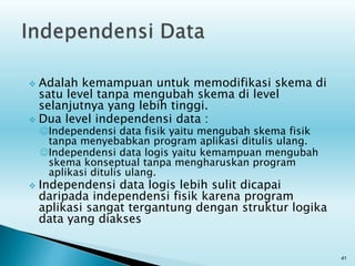  Adalah kemampuan untuk memodifikasi skema di
satu level tanpa mengubah skema di level
selanjutnya yang lebih tinggi.
 Dua level independensi data :
Independensi data fisik yaitu mengubah skema fisik
tanpa menyebabkan program aplikasi ditulis ulang.
Independensi data logis yaitu kemampuan mengubah
skema konseptual tanpa mengharuskan program
aplikasi ditulis ulang.
 Independensi data logis lebih sulit dicapai
daripada independensi fisik karena program
aplikasi sangat tergantung dengan struktur logika
data yang diakses
41
 
