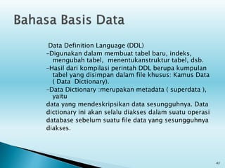 Data Definition Language (DDL)
–Digunakan dalam membuat tabel baru, indeks,
mengubah tabel, menentukanstruktur tabel, dsb.
–Hasil dari kompilasi perintah DDL berupa kumpulan
tabel yang disimpan dalam file khusus: Kamus Data
( Data Dictionary).
–Data Dictionary :merupakan metadata ( superdata ),
yaitu
data yang mendeskripsikan data sesungguhnya. Data
dictionary ini akan selalu diakses dalam suatu operasi
database sebelum suatu file data yang sesungguhnya
diakses.
43
 