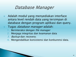  Adalah modul yang menyediakan interface
antara level rendah data yang tersimpan di
database dengan program aplikasi dan query.
 Tugas database manager adalah:
1. Berinteraksi dengan file manager
2. Menjaga integritas dan keamanan data
3. Backup dan recovery.
4. Mengendalikan konsistensi dan konkurensi data.
46
 