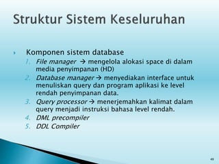  Komponen sistem database
1. File manager  mengelola alokasi space di dalam
media penyimpanan (HD)
2. Database manager  menyediakan interface untuk
menuliskan query dan program aplikasi ke level
rendah penyimpanan data.
3. Query processor  menerjemahkan kalimat dalam
query menjadi instruksi bahasa level rendah.
4. DML precompiler
5. DDL Compiler
49
 