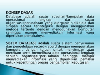 KONSEP DASAR
Database adalah suatu susunan/kumpulan data
operasional lengkap dari suatu
organisasi/perusahaan yang diorganisir/dikelola dan
simpan secara terintegrasi dengan menggunakan
metode tertentu dengan menggunakan komputer
sehingga mampu menyediakan informasi yang
diperlukan pemakainya.
SISTEM DATABASE adalah suatu sistem penyusunan
dan pengelolaan record-record dengan menggunakan
komputer, dengan tujuan untuk menyimpan atau
merekam serta memelihara data operasional lengkap
sebuah organisasi/perusahaan sehingga mampu
menyediakan informasi yang diperlukan pemakai
untuk kepentingan proses pengambilan keputusan.
 