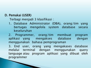 D. Pemakai (USER)
Terbagi menjadi 3 klasifikasi :
1. Database Administrator (DBA), orang/tim yang
bertugas mengelola system database secara
keseluruhan
2. Programmer, orang/tim membuat program
aplikasi yang mengakses database dengan
menggunakan bahasa pemprograman
3. End user, orang yang mengakases database
melalui terminal dengan menggunakan query
language atau program aplikasi yang dibuat oleh
programmer
 