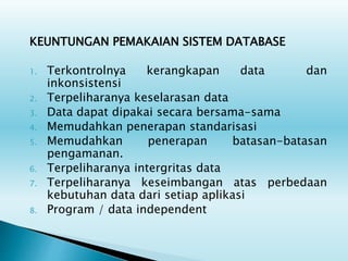 KEUNTUNGAN PEMAKAIAN SISTEM DATABASE
1. Terkontrolnya kerangkapan data dan
inkonsistensi
2. Terpeliharanya keselarasan data
3. Data dapat dipakai secara bersama-sama
4. Memudahkan penerapan standarisasi
5. Memudahkan penerapan batasan-batasan
pengamanan.
6. Terpeliharanya intergritas data
7. Terpeliharanya keseimbangan atas perbedaan
kebutuhan data dari setiap aplikasi
8. Program / data independent
 