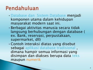 •Database dan Sistem Database menjadi
komponen utama dalam kehidupan
masyarakat modern saat ini.
•Berbagai aktivitas manusia secara tidak
langsung berhubungan dengan database (
ex. Bank, reservasi, perpustakaan,
supermarket, dll)
•Contoh interaksi diatas yang disebut
sebagai aplikasi database tradisional ,
dimana hampir semua informasi yang
disimpan dan diakses berupa data teks
maupun numerik
6
 