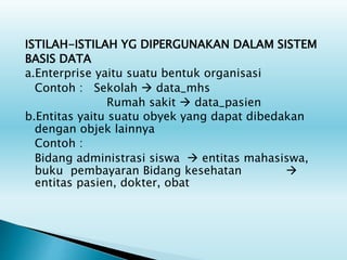 ISTILAH-ISTILAH YG DIPERGUNAKAN DALAM SISTEM
BASIS DATA
a.Enterprise yaitu suatu bentuk organisasi
Contoh : Sekolah  data_mhs
Rumah sakit  data_pasien
b.Entitas yaitu suatu obyek yang dapat dibedakan
dengan objek lainnya
Contoh :
Bidang administrasi siswa  entitas mahasiswa,
buku pembayaran Bidang kesehatan 
entitas pasien, dokter, obat
 