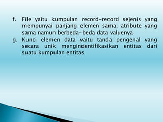 f. File yaitu kumpulan record-record sejenis yang
mempunyai panjang elemen sama, atribute yang
sama namun berbeda-beda data valuenya
g. Kunci elemen data yaitu tanda pengenal yang
secara unik mengindentifikasikan entitas dari
suatu kumpulan entitas
 