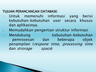 TUJUAN PERANCANGAN DATABASE:
1. Untuk memenuhi informasi yang berisi
kebutuhan–kebutuhan user secara khusus
dan aplikasinya.
2. Memudahkan pengertian struktur informasi
3. Mendukung kebutuhan–kebutuhan
pemrosesan dan beberapa objek
penampilan (respone time, processing time
dan strorage space)
 