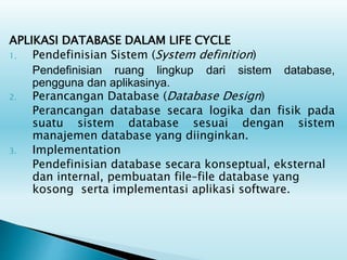 APLIKASI DATABASE DALAM LIFE CYCLE
1. Pendefinisian Sistem (System definition)
Pendefinisian ruang lingkup dari sistem database,
pengguna dan aplikasinya.
2. Perancangan Database (Database Design)
Perancangan database secara logika dan fisik pada
suatu sistem database sesuai dengan sistem
manajemen database yang diinginkan.
3. Implementation
Pendefinisian database secara konseptual, eksternal
dan internal, pembuatan file–file database yang
kosong serta implementasi aplikasi software.
 