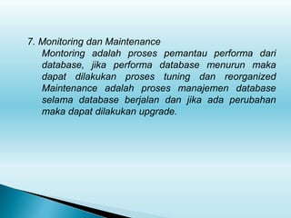 7. Monitoring dan Maintenance
Montoring adalah proses pemantau performa dari
database, jika performa database menurun maka
dapat dilakukan proses tuning dan reorganized
Maintenance adalah proses manajemen database
selama database berjalan dan jika ada perubahan
maka dapat dilakukan upgrade.
 