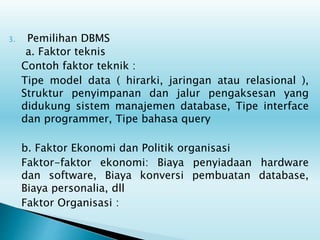3. Pemilihan DBMS
a. Faktor teknis
Contoh faktor teknik :
Tipe model data ( hirarki, jaringan atau relasional ),
Struktur penyimpanan dan jalur pengaksesan yang
didukung sistem manajemen database, Tipe interface
dan programmer, Tipe bahasa query
b. Faktor Ekonomi dan Politik organisasi
Faktor-faktor ekonomi: Biaya penyiadaan hardware
dan software, Biaya konversi pembuatan database,
Biaya personalia, dll
Faktor Organisasi :
 