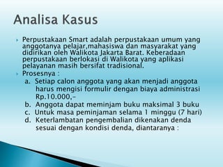  Perpustakaan Smart adalah perpustakaan umum yang
anggotanya pelajar,mahasiswa dan masyarakat yang
didirikan oleh Walikota Jakarta Barat. Keberadaan
perpustakaan berlokasi di Walikota yang aplikasi
pelayanan masih bersifat tradisional.
 Prosesnya :
a. Setiap calon anggota yang akan menjadi anggota
harus mengisi formulir dengan biaya administrasi
Rp.10.000,-
b. Anggota dapat meminjam buku maksimal 3 buku
c. Untuk masa peminjaman selama 1 minggu (7 hari)
d. Keterlambatan pengembalian dikenakan denda
sesuai dengan kondisi denda, diantaranya :
 