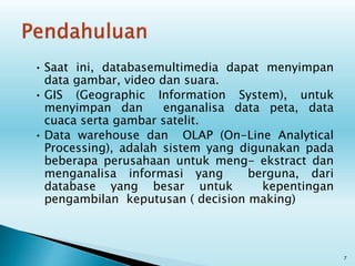 • Saat ini, databasemultimedia dapat menyimpan
data gambar, video dan suara.
• GIS (Geographic Information System), untuk
menyimpan dan enganalisa data peta, data
cuaca serta gambar satelit.
• Data warehouse dan OLAP (On-Line Analytical
Processing), adalah sistem yang digunakan pada
beberapa perusahaan untuk meng- ekstract dan
menganalisa informasi yang berguna, dari
database yang besar untuk kepentingan
pengambilan keputusan ( decision making)
7
 