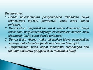 Diantaranya :
1. Denda keterlambatan pengembalian dikenakan biaya
administrasi Rp.500 perharinya (bukti surat denda
terlampir)
2. Denda Buku perpustakaan rusak maka dikenakan biaya
revisi buku perpustakaan(biaya ini dikenakan setelah buku
diperbaiki).(bukti surat denda terlampir)
3. Denda Buku Hilang, maka dikenakan biaya penggantian
seharga buku tersebut.(bukti surat denda terlampir)
4. Perpustakaan smart dapat menerima sumbangan dari
donatur statusnya (anggota atau masyrakat luas)
 