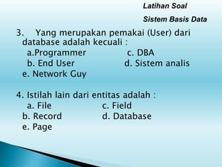 Latihan Soal
Sistem Basis Data
3. Yang merupakan pemakai (User) dari
database adalah kecuali :
a.Programmer c. DBA
b. End User d. Sistem analis
e. Network Guy
4. Istilah lain dari entitas adalah :
a. File c. Field
b. Record d. Database
e. Page
 