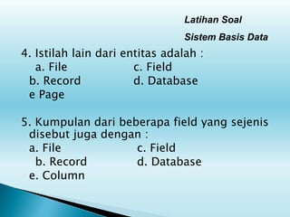 Latihan Soal
Sistem Basis Data
4. Istilah lain dari entitas adalah :
a. File c. Field
b. Record d. Database
e Page
5. Kumpulan dari beberapa field yang sejenis
disebut juga dengan :
a. File c. Field
b. Record d. Database
e. Column
 