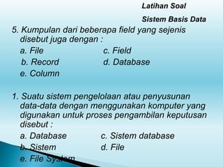 Latihan Soal
Sistem Basis Data
5. Kumpulan dari beberapa field yang sejenis
disebut juga dengan :
a. File c. Field
b. Record d. Database
e. Column
1. Suatu sistem pengelolaan atau penyusunan
data-data dengan menggunakan komputer yang
digunakan untuk proses pengambilan keputusan
disebut :
a. Database c. Sistem database
b. Sistem d. File
e. File System
 