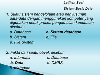 1. Suatu sistem pengelolaan atau penyusunan
data-data dengan menggunakan komputer yang
digunakan untuk proses pengambilan keputusan
disebut :
a. Database c. Sistem database
b. Sistem d. File
e. File System
2. Fakta dari suatu obyek disebut :
a. Informasi c. Database
b. Data d. DMBS
e. Metadata
Latihan Soal
Sistem Basis Data
 