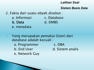 Latihan Soal
Sistem Basis Data
2. Fakta dari suatu obyek disebut :
a. Informasi c. Database
b. Data d. DMBS
e. metadata
3. Yang merupakan pemakai (User) dari
database adalah kecuali :
a. Programmer c. DBA
b. End User d. Sistem analis
e. Network Guy
 