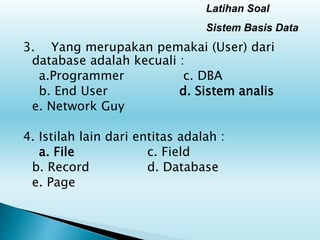 Latihan Soal
Sistem Basis Data
3. Yang merupakan pemakai (User) dari
database adalah kecuali :
a.Programmer c. DBA
b. End User d. Sistem analis
e. Network Guy
4. Istilah lain dari entitas adalah :
a. File c. Field
b. Record d. Database
e. Page
 
