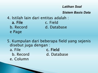 Latihan Soal
Sistem Basis Data
4. Istilah lain dari entitas adalah :
a. File c. Field
b. Record d. Database
e Page
5. Kumpulan dari beberapa field yang sejenis
disebut juga dengan :
a. File c. Field
b. Record d. Database
e. Column
 