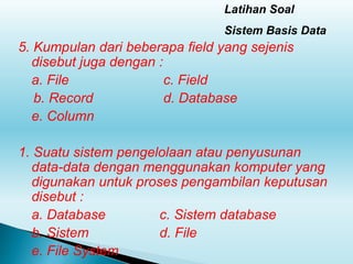 Latihan Soal
Sistem Basis Data
5. Kumpulan dari beberapa field yang sejenis
disebut juga dengan :
a. File c. Field
b. Record d. Database
e. Column
1. Suatu sistem pengelolaan atau penyusunan
data-data dengan menggunakan komputer yang
digunakan untuk proses pengambilan keputusan
disebut :
a. Database c. Sistem database
b. Sistem d. File
e. File System
 
