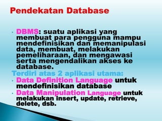 • DBMS: suatu aplikasi yang
membuat para pengguna mampu
mendefinisikan dan memanipulasi
data, membuat, melakukan
pemeliharaan, dan mengawasi
serta mengendalikan akses ke
database.
Terdiri atas 2 aplikasi utama:
• Data Definition Language untuk
mendefinisikan database
• Data Manipulation Language untuk
melakukan insert, update, retrieve,
delete, dsb.
 