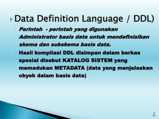  Data Definition Language / DDL)
◦ Perintah - perintah yang digunakan
Administrator basis data untuk mendefinisikan
skema dan subskema basis data.
◦ Hasil kompilasi DDL disimpan dalam berkas
spesial disebut KATALOG SISTEM yang
memadukan METADATA (data yang menjelaskan
obyek dalam basis data)
4-
83
 