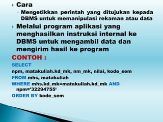  Cara
◦ Mengetikkan perintah yang ditujukan kepada
DBMS untuk memanipulasi rekaman atau data
 Melalui program aplikasi yang
menghasilkan instruksi internal ke
DBMS untuk mengambil data dan
mengirim hasil ke program
CONTOH :
SELECT
npm, matakuliah.kd_mk, nm_mk, nilai, kode_sem
FROM mhs, matakuliah
WHERE mhs.kd_mk=matakuliah.kd_mk AND
npm='32294755‘
ORDER BY kode_sem
 