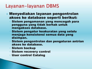  Menyediakan layanan pengontrolan
akses ke database seperti berikut:
◦ Sistem pengamanan yang mencegah para
pengguna yang tidak berhak untuk
mengakses database.
◦ Sistem pengatur keakuratan yang selalu
menjaga konsistensi semua data yang
disimpan.
◦ Sistem pengontrolan dan pengaturan antrian
akses ke database.
◦ Sistem backup
◦ Sistem recovery control
◦ User control Catalog
 