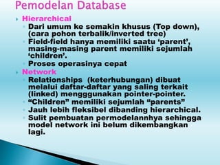  Hierarchical
◦ Dari umum ke semakin khusus (Top down),
(cara pohon terbalik/inverted tree)
◦ Field-field hanya memiliki saatu ‘parent’,
masing-masing parent memiliki sejumlah
‘children’.
◦ Proses operasinya cepat
 Network
◦ Relationships (keterhubungan) dibuat
melalui daftar-daftar yang saling terkait
(linked) mengggunakan pointer-pointer.
◦ “Children” memiliki sejumlah “parents”
◦ Jauh lebih fleksibel dibanding hierarchical.
◦ Sulit pembuatan permodelannhya sehingga
model network ini belum dikembangkan
lagi.
 