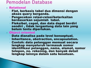  Relational
◦ Flat, berbasis tabel dua dimensi dengan
akses query berganda.
◦ Pengecekan relasi-relasi/keterkaitan
berdasarkan sejumlah tabel.
◦ Fleksibel, cepat, dan data dapat berdiri
sendiri , tidak tergantung data lain yang
belum tentu diperlukan.
 Object oriented
◦ Data dianalisa pada level konseptual.
◦ Inheritance, abstraction, encapsulation.
◦ Contoh: data pelanggan memuat secara
lengkap menyeluruh termasuk nomor
identifikasi pelanggan, nama, alamat, nomor
telepon, no. rekening, dan banyak detail
lengkap lainnya dalam satu kesatuan.
 